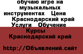 обучаю игре на музыкальных инструментах › Цена ­ 500 - Краснодарский край Услуги » Обучение. Курсы   . Краснодарский край